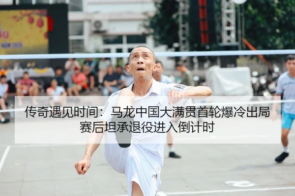 传奇遇见时间：马龙中国大满贯首轮爆冷出局 赛后坦承退役进入倒计时