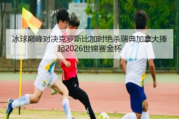 冰球巅峰对决克罗斯比加时绝杀瑞典加拿大捧起2026世锦赛金杯